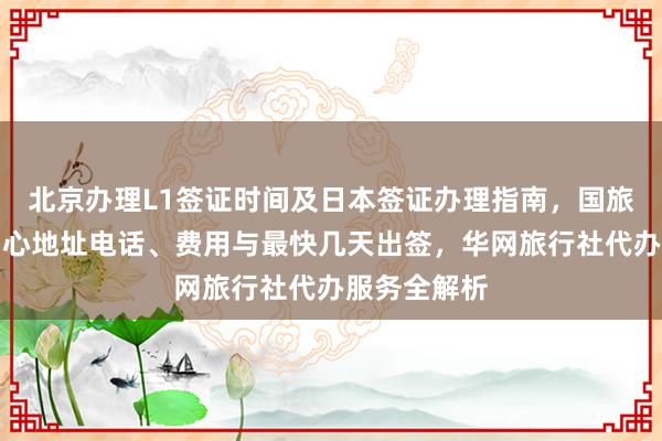 北京办理L1签证时间及日本签证办理指南，国旅北京签证中心地址电话、费用与最快几天出签，华网旅行社代办服务全解析