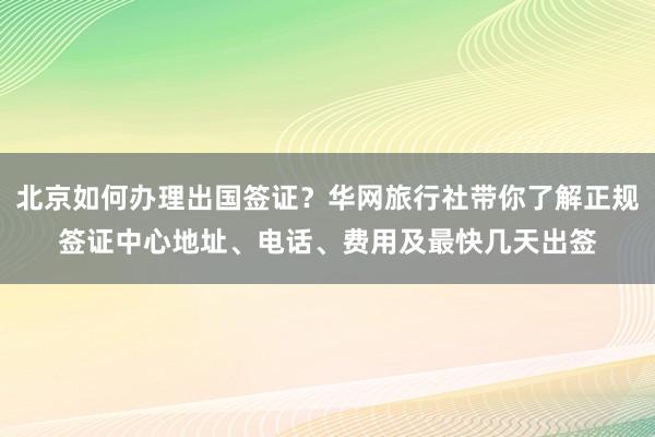 北京如何办理出国签证？华网旅行社带你了解正规签证中心地址、电话、费用及最快几天出签