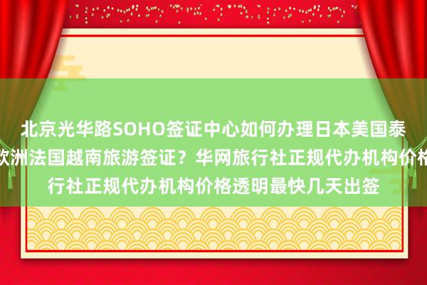 北京光华路SOHO签证中心如何办理日本美国泰国英国韩国新加坡欧洲法国越南旅游签证？华网旅行社正规代办机构价格透明最快几天出签