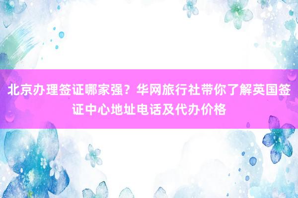 北京办理签证哪家强？华网旅行社带你了解英国签证中心地址电话及代办价格