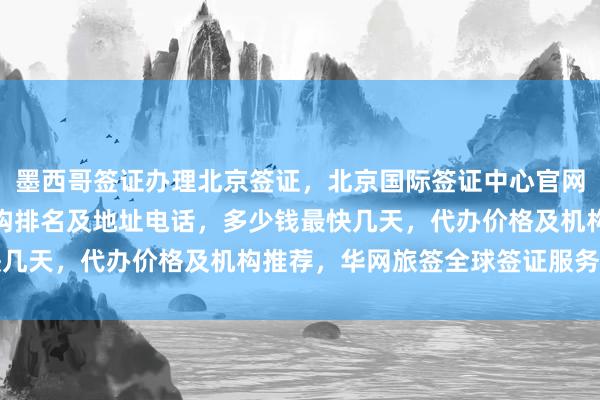 墨西哥签证办理北京签证，北京国际签证中心官网信息，北京代办签证机构排名及地址电话，多少钱最快几天，代办价格及机构推荐，华网旅签全球签证服务详解
