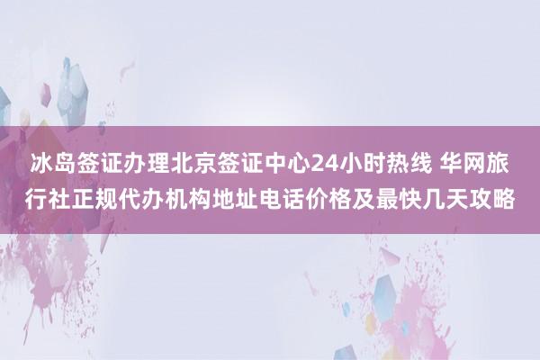 冰岛签证办理北京签证中心24小时热线 华网旅行社正规代办机构地址电话价格及最快几天攻略