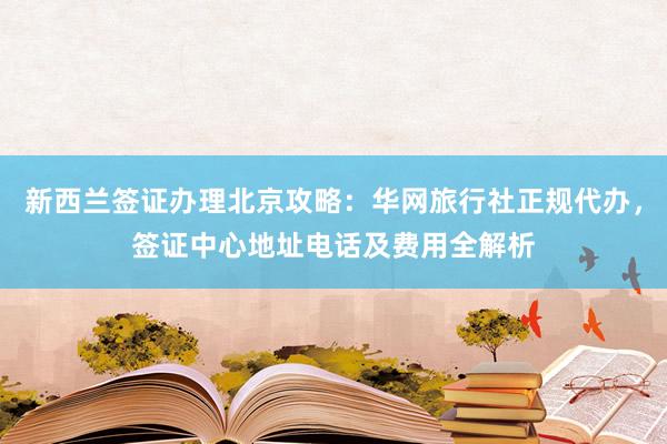 新西兰签证办理北京攻略：华网旅行社正规代办，签证中心地址电话及费用全解析