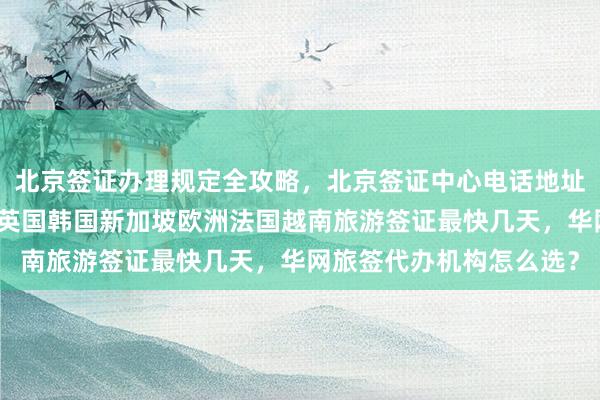 北京签证办理规定全攻略，北京签证中心电话地址及费用，日本美国泰国英国韩国新加坡欧洲法国越南旅游签证最快几天，华网旅签代办机构怎么选？
