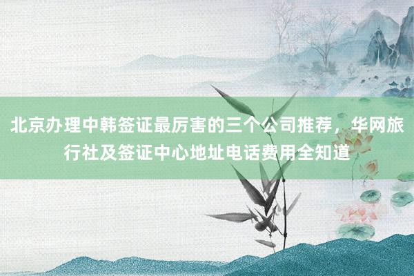 北京办理中韩签证最厉害的三个公司推荐，华网旅行社及签证中心地址电话费用全知道