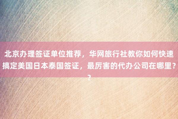 北京办理签证单位推荐，华网旅行社教你如何快速搞定美国日本泰国签证，最厉害的代办公司在哪里？