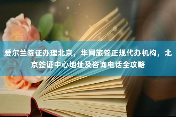 爱尔兰签证办理北京，华网旅签正规代办机构，北京签证中心地址及咨询电话全攻略