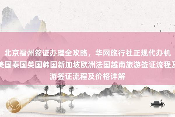 北京福州签证办理全攻略，华网旅行社正规代办机构，日本美国泰国英国韩国新加坡欧洲法国越南旅游签证流程及价格详解