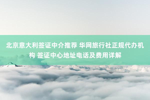 北京意大利签证中介推荐 华网旅行社正规代办机构 签证中心地址电话及费用详解