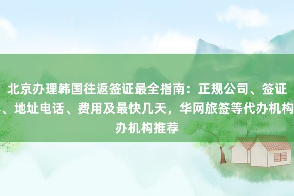 北京办理韩国往返签证最全指南：正规公司、签证中心、地址电话、费用及最快几天，华网旅签等代办机构推荐