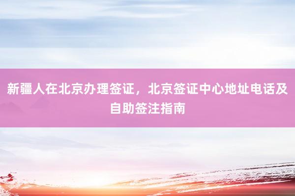 新疆人在北京办理签证，北京签证中心地址电话及自助签注指南