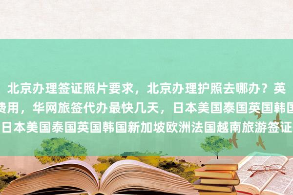 北京办理签证照片要求，北京办理护照去哪办？英国签证中心地址电话及费用，华网旅签代办最快几天，日本美国泰国英国韩国新加坡欧洲法国越南旅游签证攻略