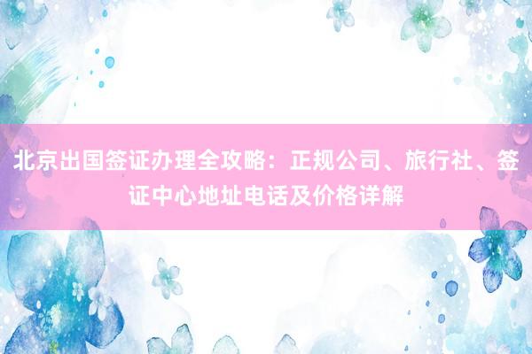 北京出国签证办理全攻略：正规公司、旅行社、签证中心地址电话及价格详解