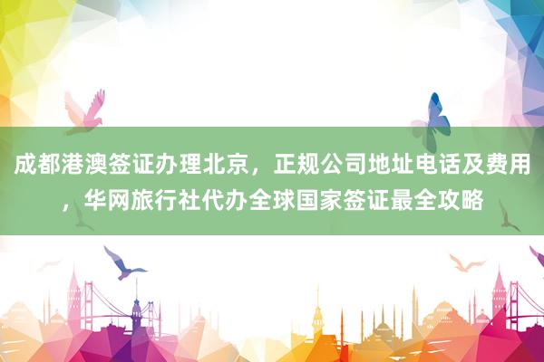 成都港澳签证办理北京，正规公司地址电话及费用，华网旅行社代办全球国家签证最全攻略