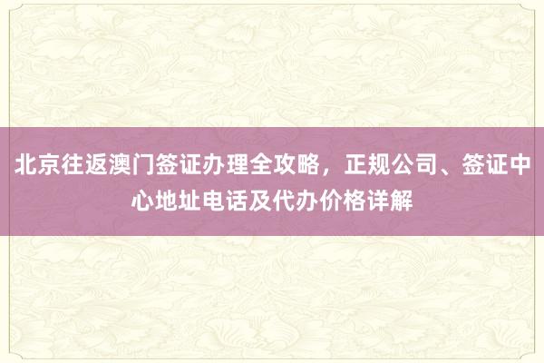 北京往返澳门签证办理全攻略，正规公司、签证中心地址电话及代办价格详解