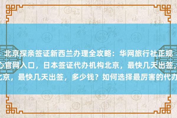 北京探亲签证新西兰办理全攻略：华网旅行社正规代办机构，波兰签证中心官网入口，日本签证代办机构北京，最快几天出签，多少钱？如何选择最厉害的代办公司？