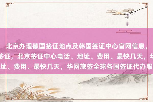 北京办理德国签证地点及韩国签证中心官网信息，正规公司代办澳大利亚签证，北京签证中心电话、地址、费用、最快几天，华网旅签全球各国签证代办服务