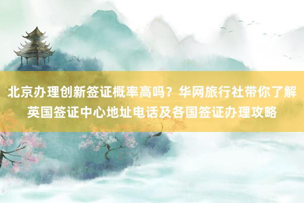 北京办理创新签证概率高吗？华网旅行社带你了解英国签证中心地址电话及各国签证办理攻略