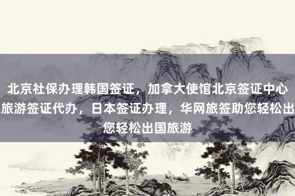 北京社保办理韩国签证，加拿大使馆北京签证中心，北京旅游签证代办，日本签证办理，华网旅签助您轻松出国旅游