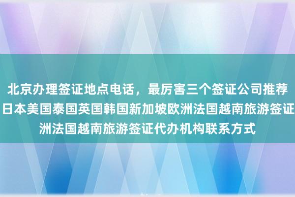 北京办理签证地点电话，最厉害三个签证公司推荐，最快几天下签，日本美国泰国英国韩国新加坡欧洲法国越南旅游签证代办机构联系方式