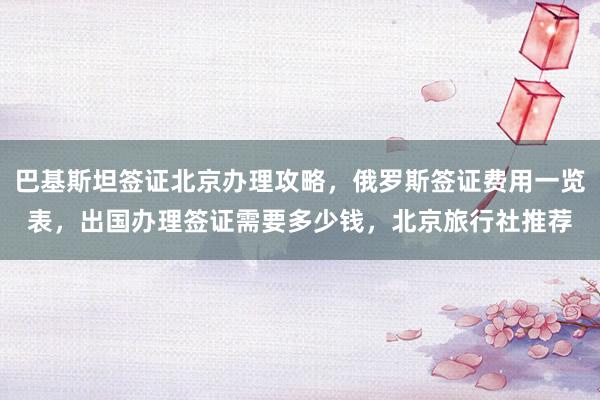 巴基斯坦签证北京办理攻略，俄罗斯签证费用一览表，出国办理签证需要多少钱，北京旅行社推荐