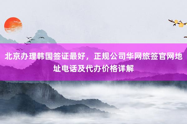 北京办理韩国签证最好，正规公司华网旅签官网地址电话及代办价格详解
