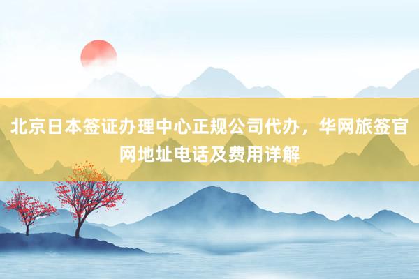 北京日本签证办理中心正规公司代办，华网旅签官网地址电话及费用详解