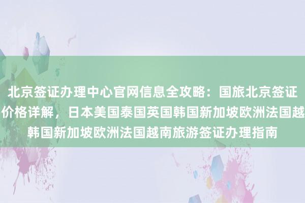 北京签证办理中心官网信息全攻略：国旅北京签证中心地址电话及代办价格详解，日本美国泰国英国韩国新加坡欧洲法国越南旅游签证办理指南