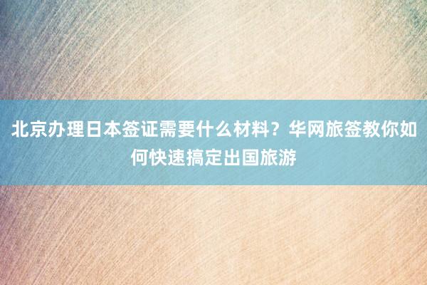 北京办理日本签证需要什么材料？华网旅签教你如何快速搞定出国旅游