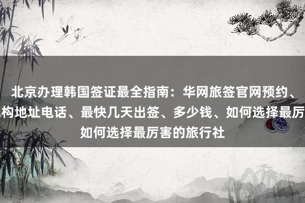 北京办理韩国签证最全指南：华网旅签官网预约、正规代办机构地址电话、最快几天出签、多少钱、如何选择最厉害的旅行社