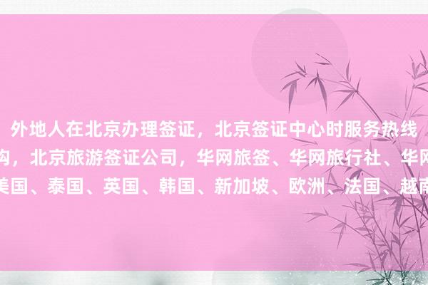 外地人在北京办理签证，北京签证中心时服务热线，北京出国签证代办机构，北京旅游签证公司，华网旅签、华网旅行社、华网天下旅行社，日本、美国、泰国、英国、韩国、新加坡、欧洲、法国、越南签证，如何办理？最快几天？多少钱？代办价格多少？最厉害的代办机构在哪里？