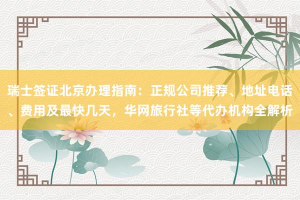 瑞士签证北京办理指南：正规公司推荐、地址电话、费用及最快几天，华网旅行社等代办机构全解析