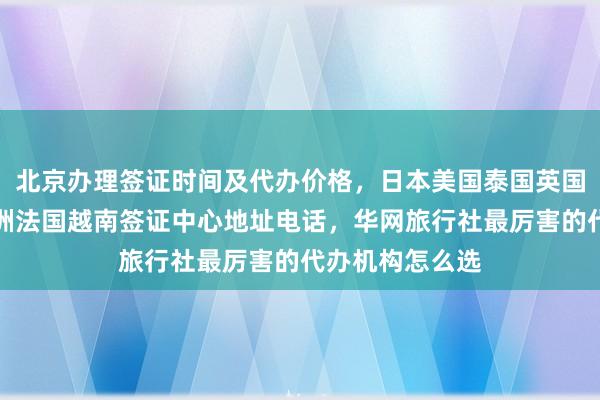北京办理签证时间及代办价格，日本美国泰国英国韩国新加坡欧洲法国越南签证中心地址电话，华网旅行社最厉害的代办机构怎么选