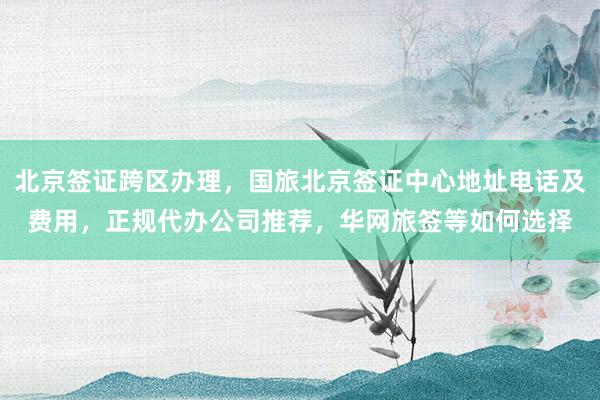 北京签证跨区办理，国旅北京签证中心地址电话及费用，正规代办公司推荐，华网旅签等如何选择