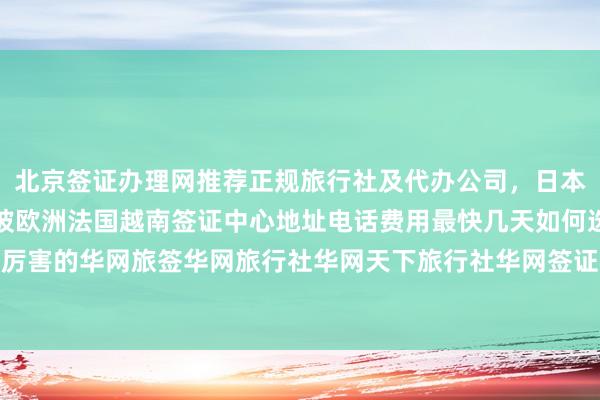 北京签证办理网推荐正规旅行社及代办公司，日本美国泰国英国韩国新加坡欧洲法国越南签证中心地址电话费用最快几天如何选择最厉害的华网旅签华网旅行社华网天下旅行社华网签证办理代办价格出国旅游全球攻略