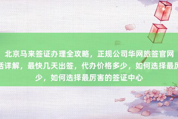 北京马来签证办理全攻略，正规公司华网旅签官网入口及地址电话详解，最快几天出签，代办价格多少，如何选择最厉害的签证中心