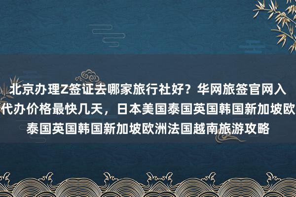 北京办理Z签证去哪家旅行社好？华网旅签官网入口及地址电话详解，代办价格最快几天，日本美国泰国英国韩国新加坡欧洲法国越南旅游攻略