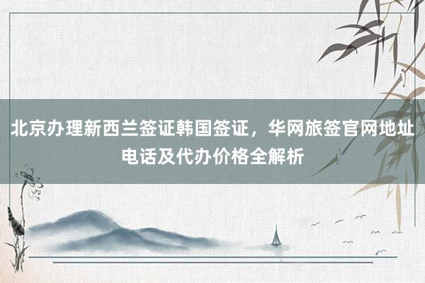北京办理新西兰签证韩国签证，华网旅签官网地址电话及代办价格全解析