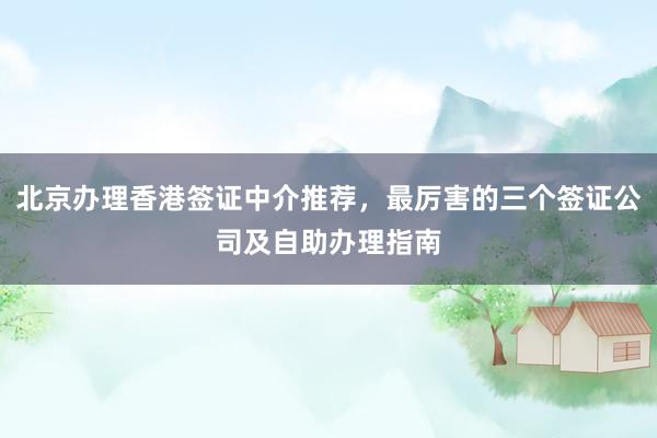 北京办理香港签证中介推荐，最厉害的三个签证公司及自助办理指南