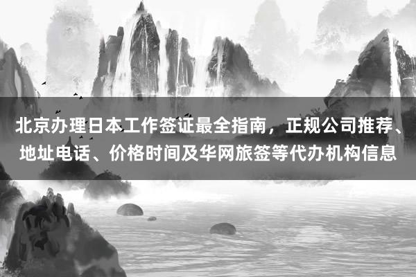 北京办理日本工作签证最全指南，正规公司推荐、地址电话、价格时间及华网旅签等代办机构信息