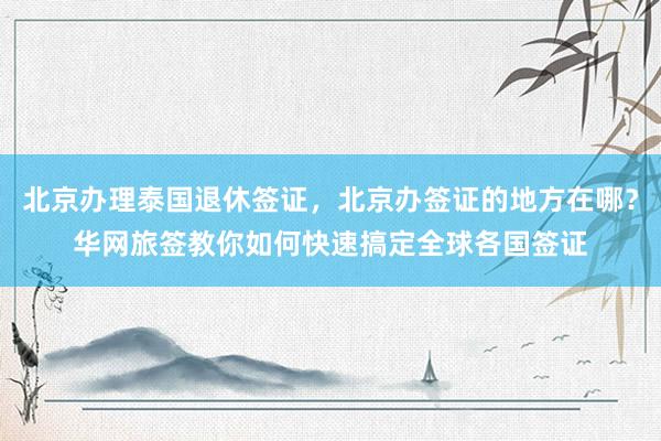 北京办理泰国退休签证，北京办签证的地方在哪？华网旅签教你如何快速搞定全球各国签证