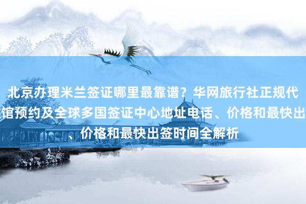 北京办理米兰签证哪里最靠谱？华网旅行社正规代办，美国大使馆预约及全球多国签证中心地址电话、价格和最快出签时间全解析