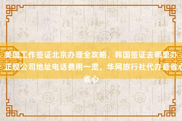 美国工作签证北京办理全攻略，韩国签证去哪里办？正规公司地址电话费用一览，华网旅行社代办最省心