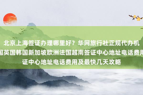 北京上海签证办理哪里好？华网旅行社正规代办机构，日本美国泰国英国韩国新加坡欧洲法国越南签证中心地址电话费用及最快几天攻略