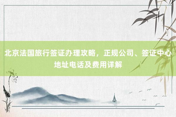 北京法国旅行签证办理攻略，正规公司、签证中心地址电话及费用详解