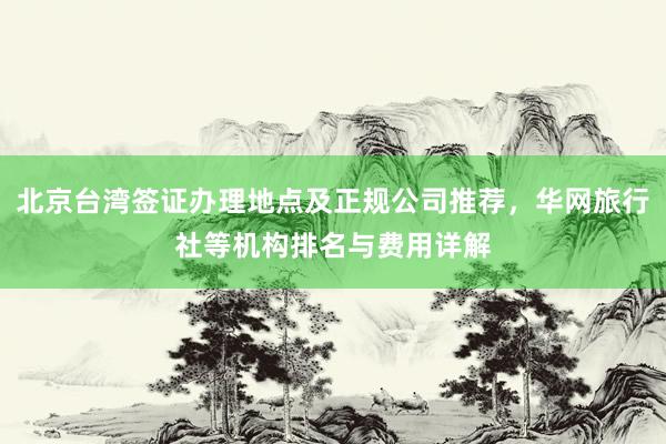 北京台湾签证办理地点及正规公司推荐，华网旅行社等机构排名与费用详解