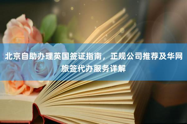 北京自助办理英国签证指南，正规公司推荐及华网旅签代办服务详解