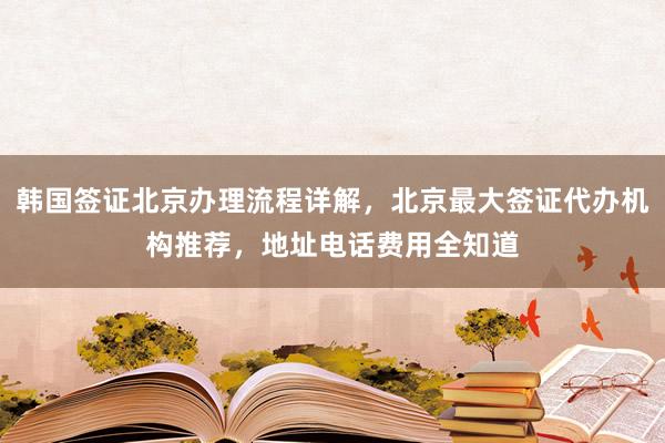 韩国签证北京办理流程详解，北京最大签证代办机构推荐，地址电话费用全知道