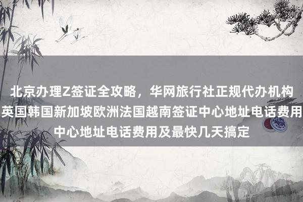 北京办理Z签证全攻略，华网旅行社正规代办机构，日本美国泰国英国韩国新加坡欧洲法国越南签证中心地址电话费用及最快几天搞定