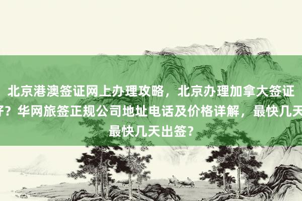 北京港澳签证网上办理攻略，北京办理加拿大签证哪家好？华网旅签正规公司地址电话及价格详解，最快几天出签？